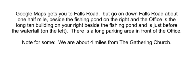 Google Maps gets you to Falls Road,  but go on down Falls Road about  one half mile, beside the fishing pond on the right and the Office is the  long tan building on your right beside the fishing pond and is just before  the waterfall (on the left).  There is a long parking area in front of the Office.  Note for some:  We are about 4 miles from The Gathering Church.